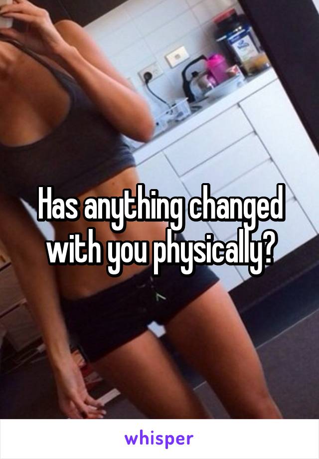 Has anything changed with you physically?