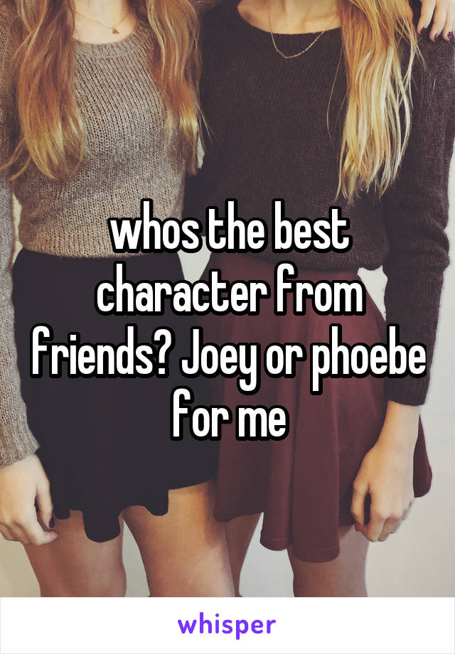 whos the best character from friends? Joey or phoebe for me