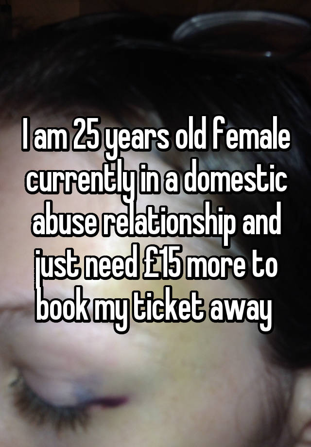 I am 25 years old female currently in a domestic abuse relationship and just need £15 more to book my ticket away 
