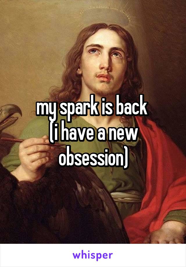 my spark is back 
(i have a new obsession)