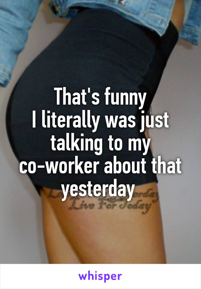 That's funny
I literally was just talking to my co-worker about that yesterday 