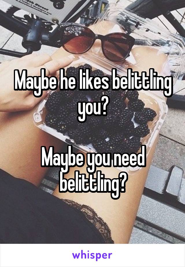 Maybe he likes belittling you?

Maybe you need belittling?