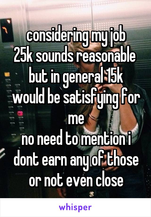 considering my job
25k sounds reasonable 
but in general 15k would be satisfying for me
no need to mention i dont earn any of those or not even close