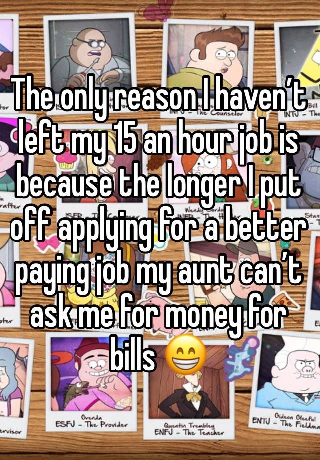 The only reason I haven’t left my 15 an hour job is because the longer I put off applying for a better paying job my aunt can’t ask me for money for bills 😁