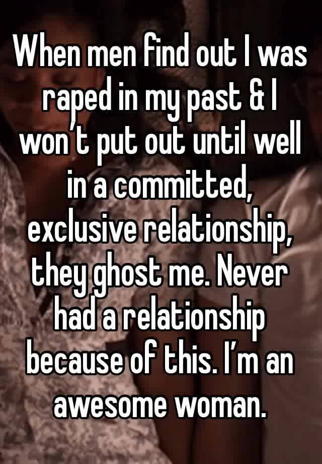 When men find out I was raped in my past & I won’t put out until well in a committed, exclusive relationship, they ghost me. Never had a relationship because of this. I’m an awesome woman.