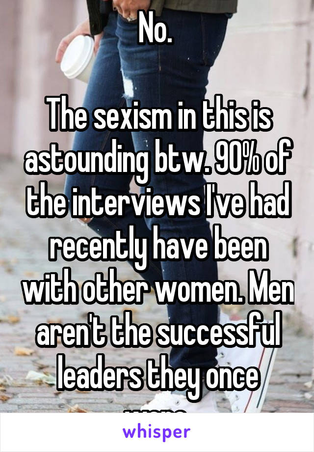 No. 

The sexism in this is astounding btw. 90% of the interviews I've had recently have been with other women. Men aren't the successful leaders they once were.