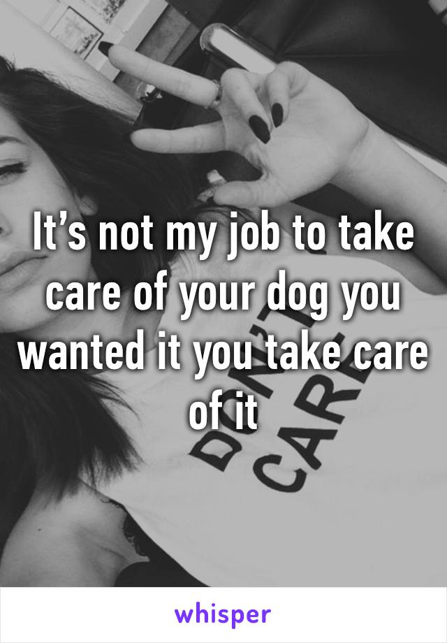 It’s not my job to take care of your dog you wanted it you take care of it 