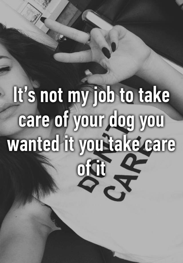 It’s not my job to take care of your dog you wanted it you take care of it 