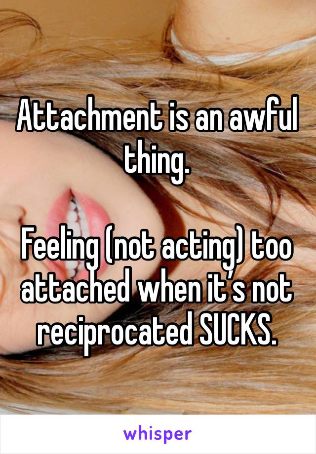 Attachment is an awful thing.

Feeling (not acting) too attached when it’s not reciprocated SUCKS.