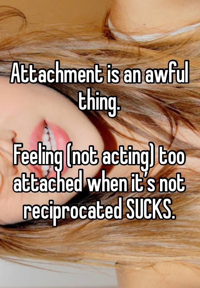 Attachment is an awful thing.

Feeling (not acting) too attached when it’s not reciprocated SUCKS.