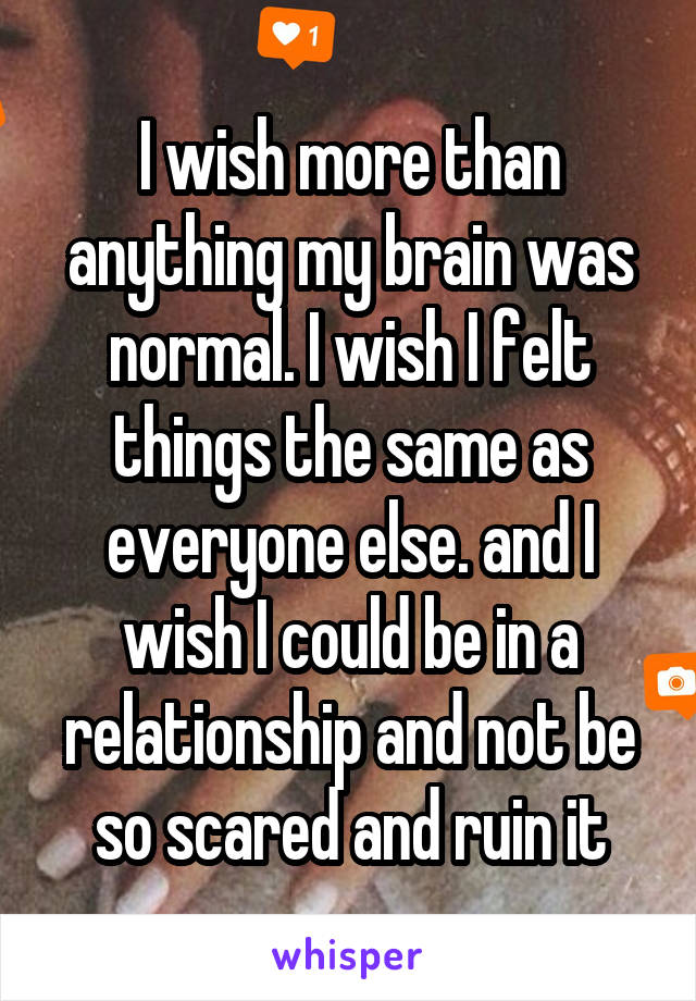 I wish more than anything my brain was normal. I wish I felt things the same as everyone else. and I wish I could be in a relationship and not be so scared and ruin it