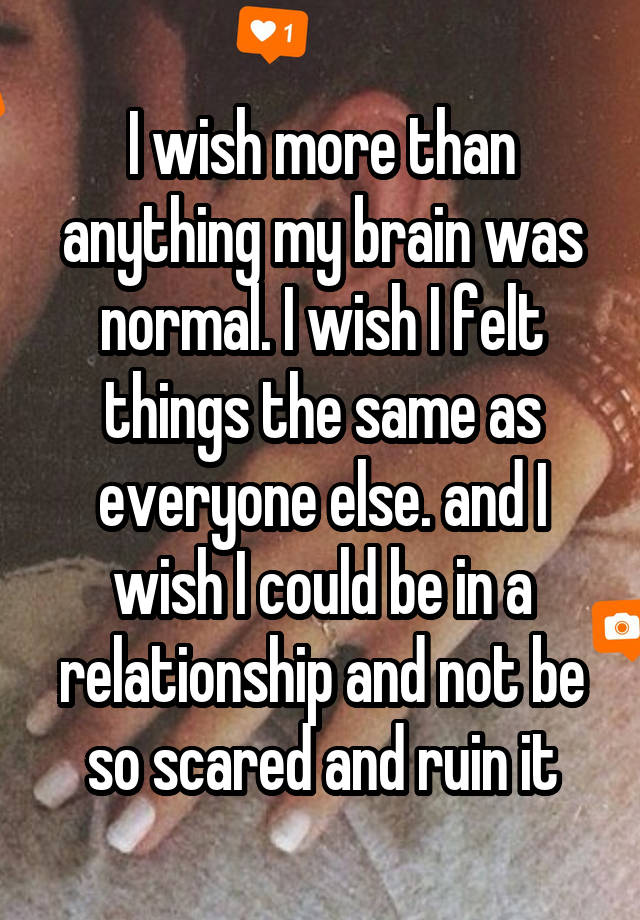 I wish more than anything my brain was normal. I wish I felt things the same as everyone else. and I wish I could be in a relationship and not be so scared and ruin it