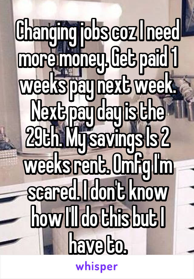 Changing jobs coz I need more money. Get paid 1 weeks pay next week. Next pay day is the 29th. My savings Is 2 weeks rent. Omfg I'm scared. I don't know how I'll do this but I have to.