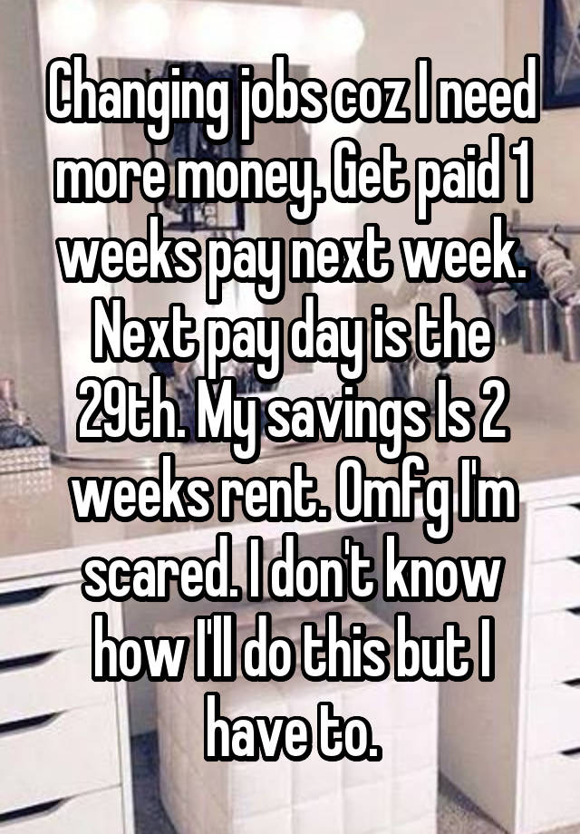 Changing jobs coz I need more money. Get paid 1 weeks pay next week. Next pay day is the 29th. My savings Is 2 weeks rent. Omfg I'm scared. I don't know how I'll do this but I have to.