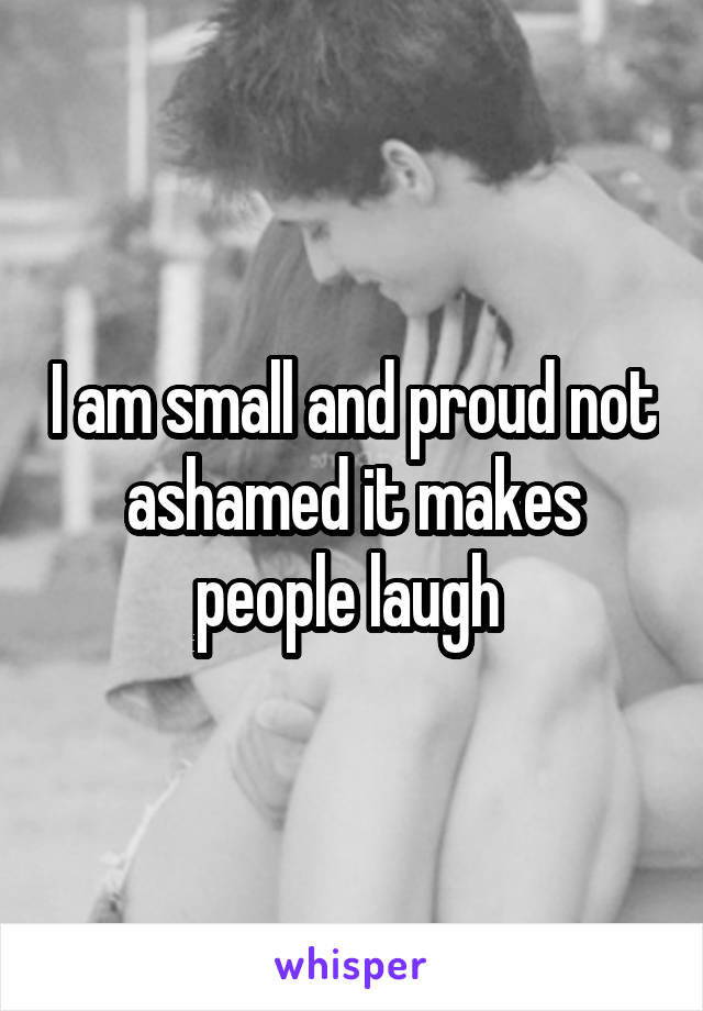 I am small and proud not ashamed it makes people laugh 