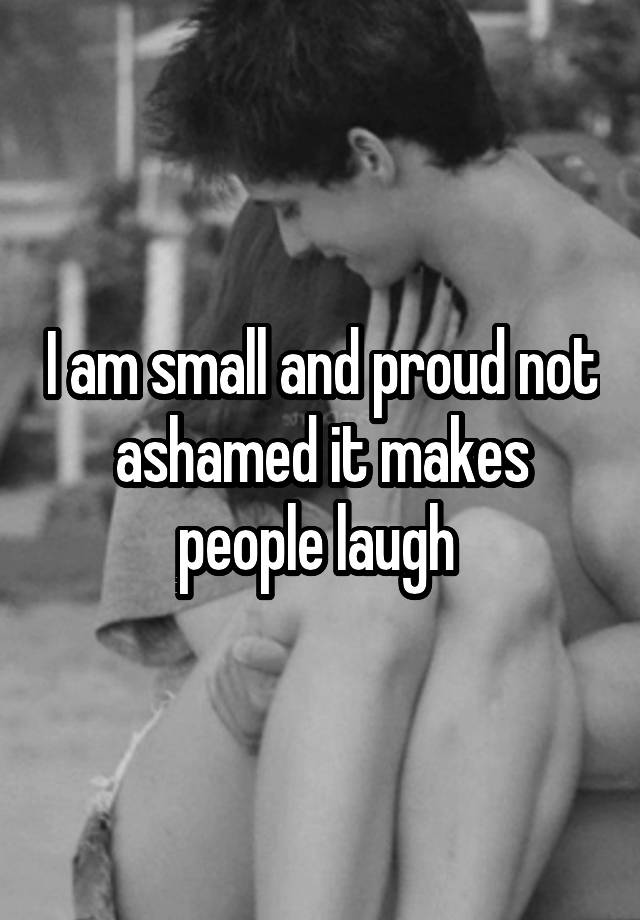 I am small and proud not ashamed it makes people laugh 