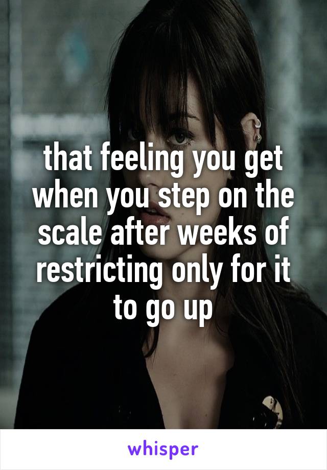 that feeling you get when you step on the scale after weeks of restricting only for it to go up