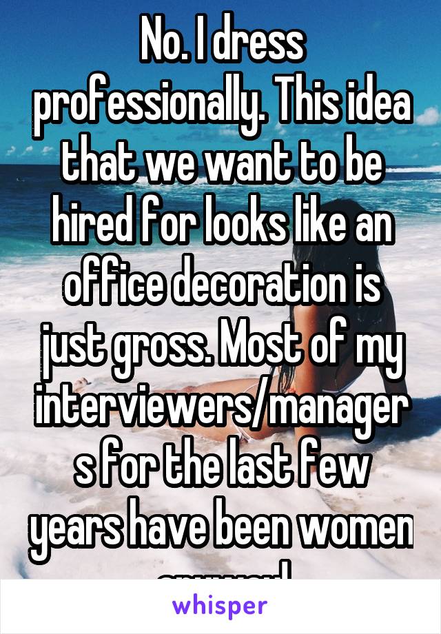 No. I dress professionally. This idea that we want to be hired for looks like an office decoration is just gross. Most of my interviewers/managers for the last few years have been women anyway!