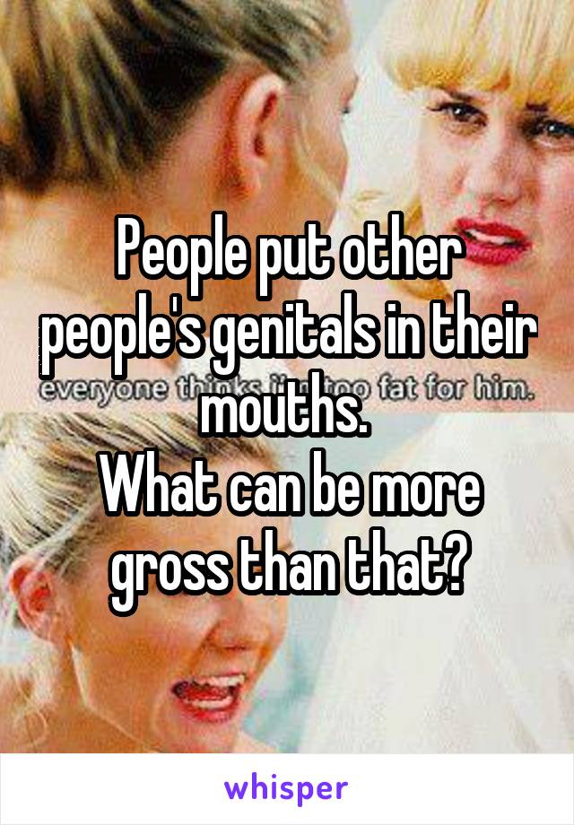 People put other people's genitals in their mouths. 
What can be more gross than that?