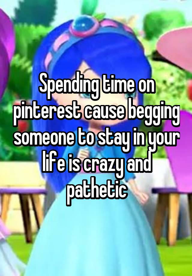 Spending time on pinterest cause begging someone to stay in your life is crazy and pathetic