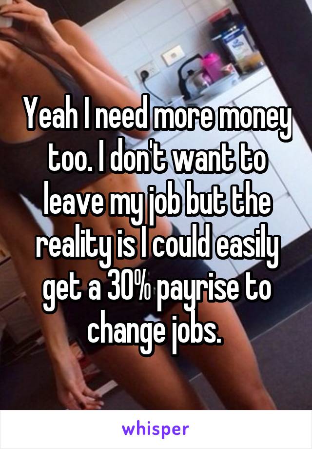 Yeah I need more money too. I don't want to leave my job but the reality is I could easily get a 30% payrise to change jobs. 