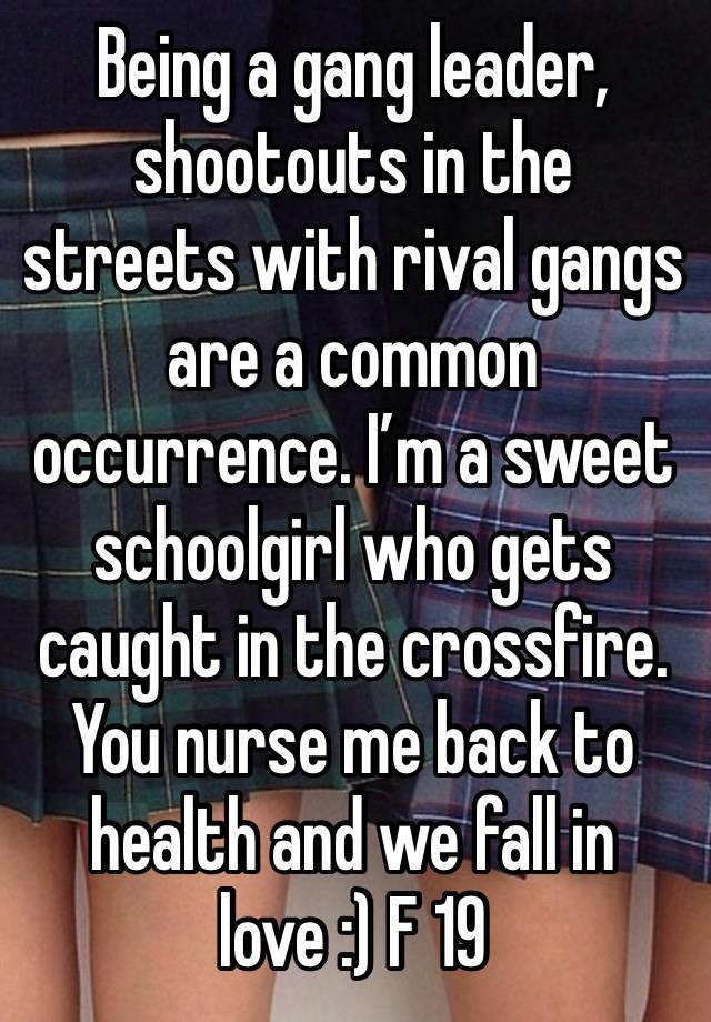 Being a gang leader, shootouts in the streets with rival gangs are a common occurrence. I’m a sweet schoolgirl who gets caught in the crossfire. You nurse me back to health and we fall in love :) F 19