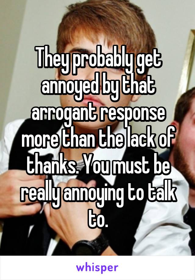 They probably get annoyed by that arrogant response more than the lack of thanks. You must be really annoying to talk to.