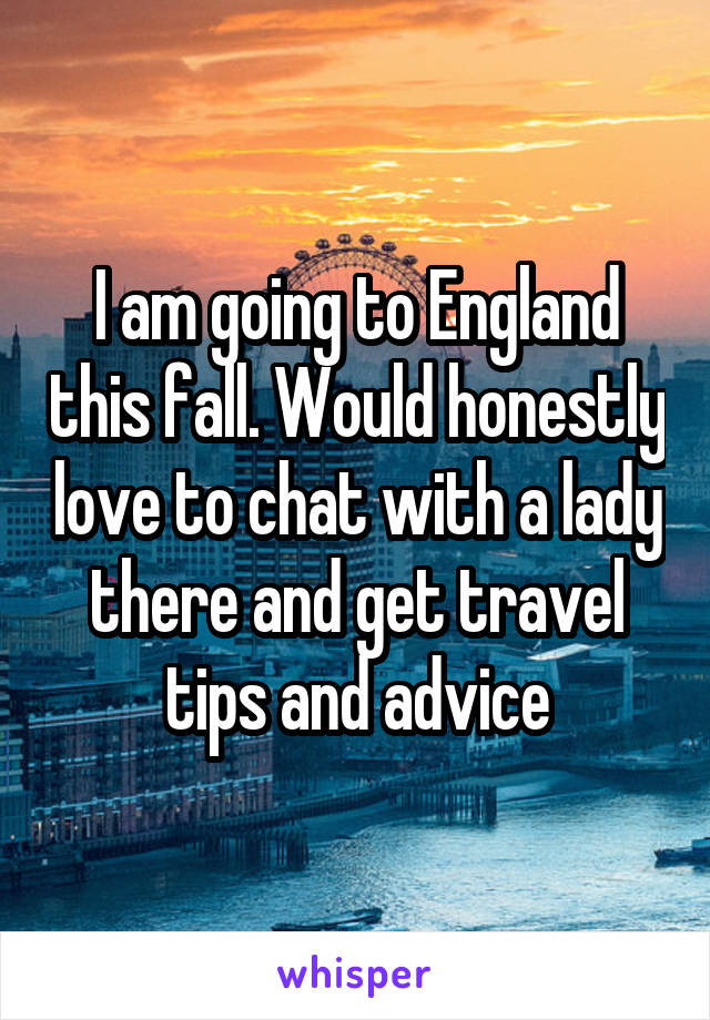 I am going to England this fall. Would honestly love to chat with a lady there and get travel tips and advice