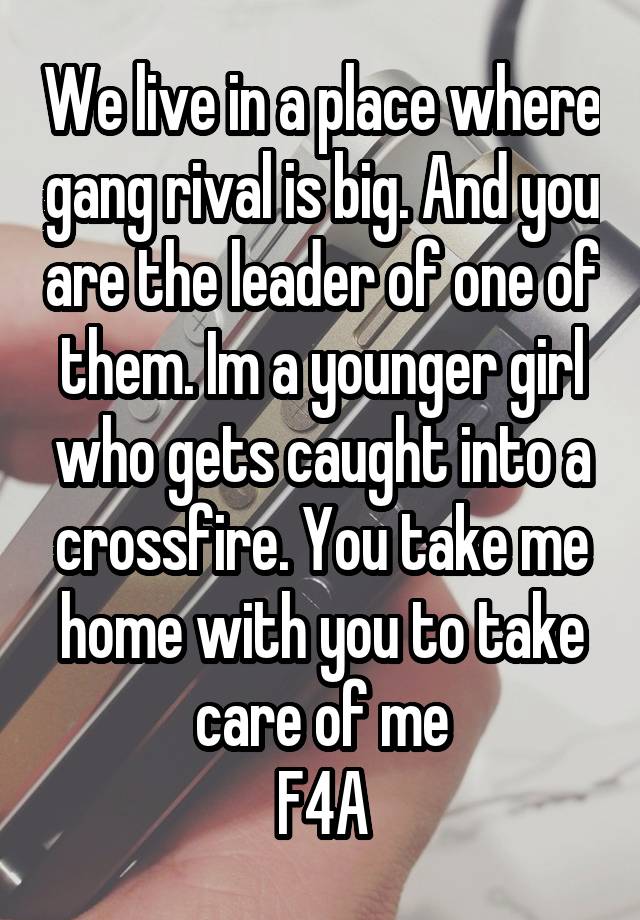 We live in a place where gang rival is big. And you are the leader of one of them. Im a younger girl who gets caught into a crossfire. You take me home with you to take care of me
F4A