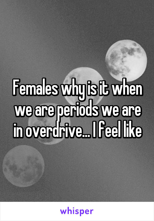 Females why is it when we are periods we are in overdrive... I feel like