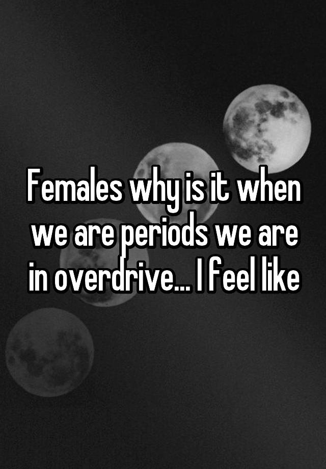 Females why is it when we are periods we are in overdrive... I feel like