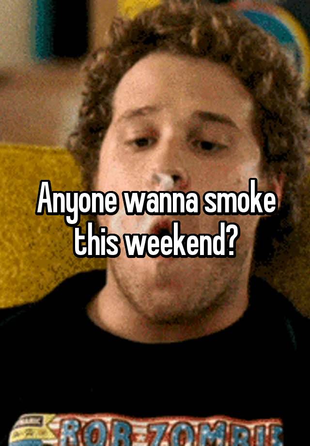 Anyone wanna smoke this weekend?