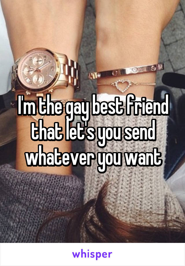 I'm the gay best friend that let's you send whatever you want