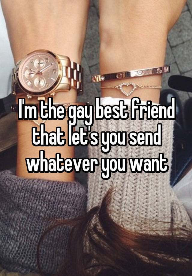 I'm the gay best friend that let's you send whatever you want