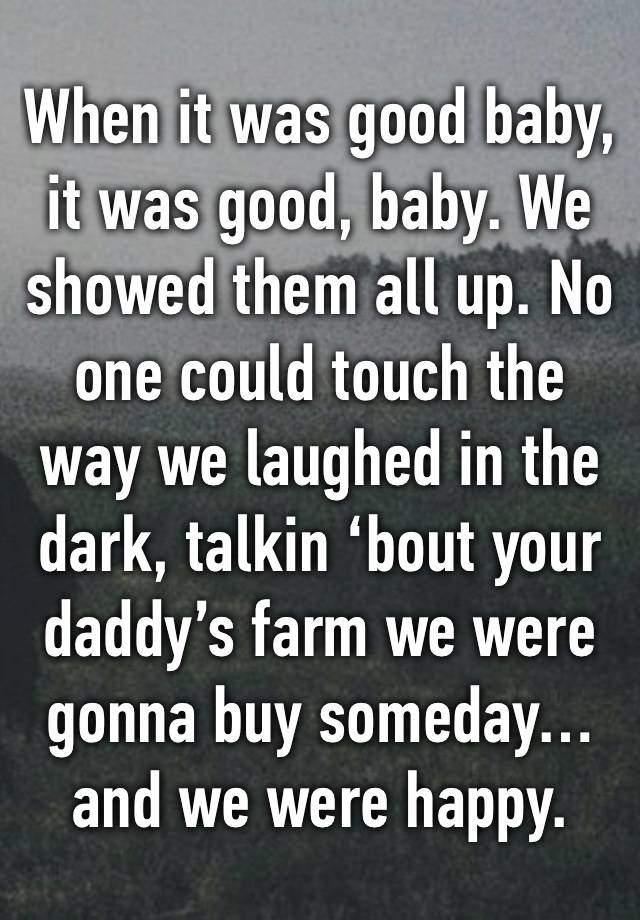 When it was good baby, it was good, baby. We showed them all up. No one could touch the way we laughed in the dark, talkin ‘bout your daddy’s farm we were gonna buy someday…and we were happy. 