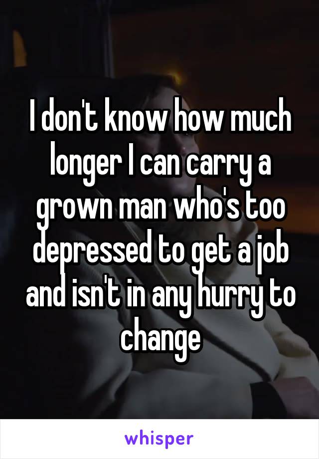 I don't know how much longer I can carry a grown man who's too depressed to get a job and isn't in any hurry to change