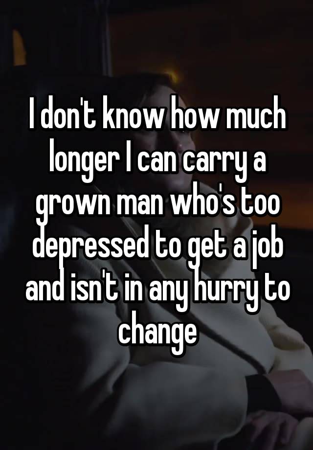 I don't know how much longer I can carry a grown man who's too depressed to get a job and isn't in any hurry to change