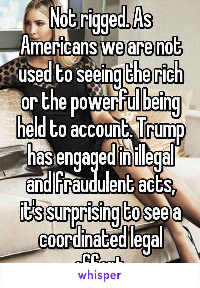 Not rigged. As Americans we are not used to seeing the rich or the powerful being held to account. Trump has engaged in illegal and fraudulent acts, it's surprising to see a coordinated legal effort.