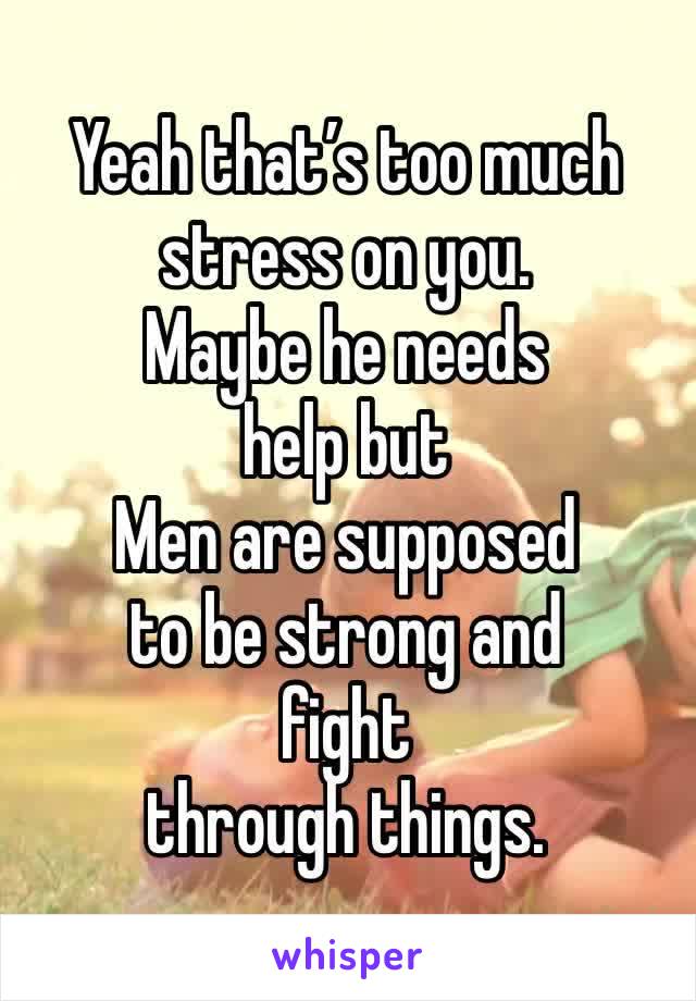 Yeah that’s too much stress on you. 
Maybe he needs 
help but 
Men are supposed 
to be strong and 
fight 
through things. 