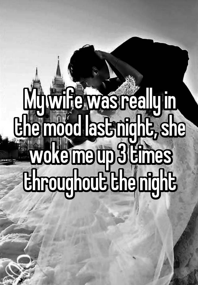 My wife was really in the mood last night, she woke me up 3 times throughout the night