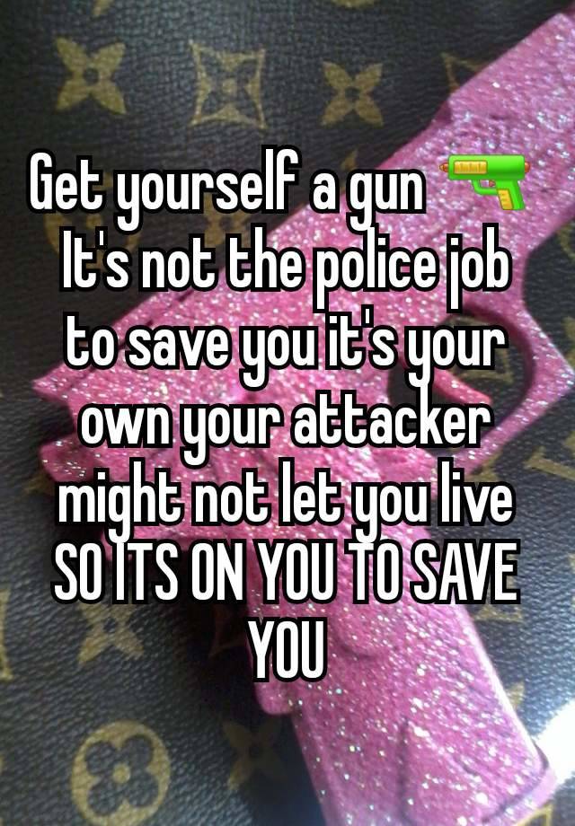 Get yourself a gun 🔫 
It's not the police job to save you it's your own your attacker might not let you live SO ITS ON YOU TO SAVE YOU