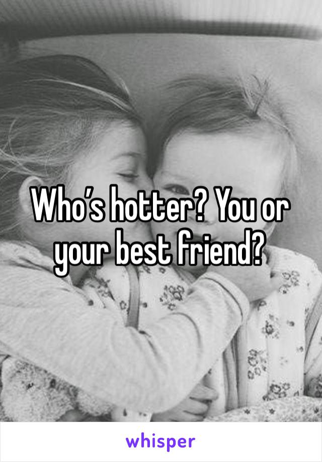 Who’s hotter? You or your best friend?