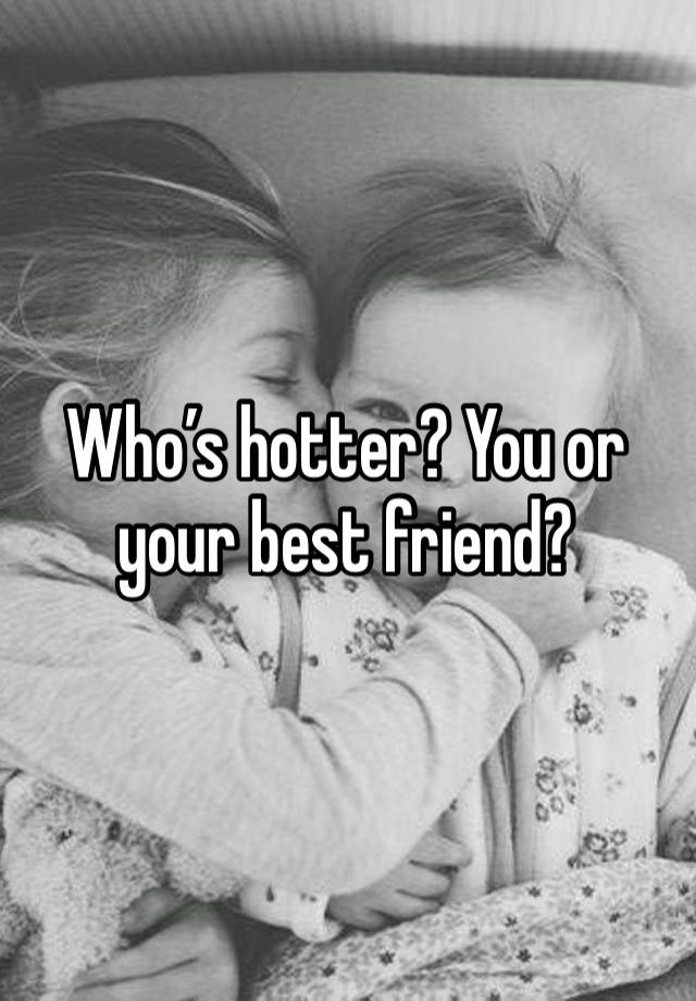 Who’s hotter? You or your best friend?