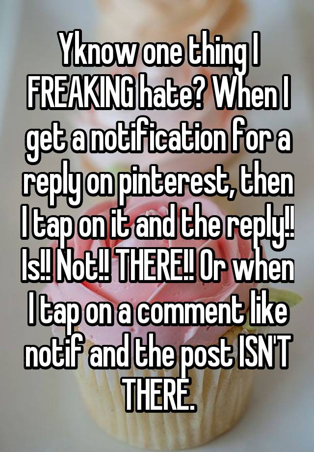 Yknow one thing I FREAKING hate? When I get a notification for a reply on pinterest, then I tap on it and the reply!! Is!! Not!! THERE!! Or when I tap on a comment like notif and the post ISN'T THERE.