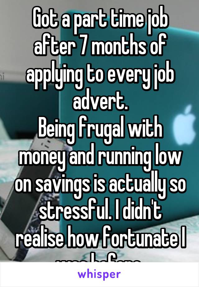 Got a part time job after 7 months of applying to every job advert.
Being frugal with money and running low on savings is actually so stressful. I didn't realise how fortunate I was before 