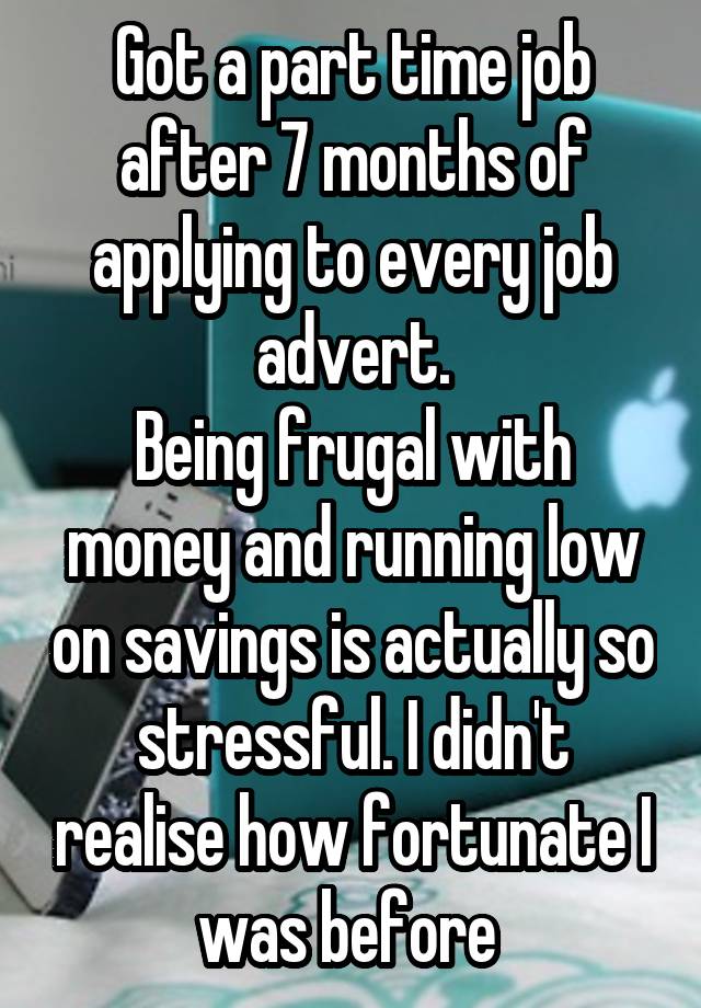 Got a part time job after 7 months of applying to every job advert.
Being frugal with money and running low on savings is actually so stressful. I didn't realise how fortunate I was before 