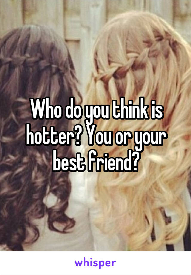 Who do you think is hotter? You or your best friend?