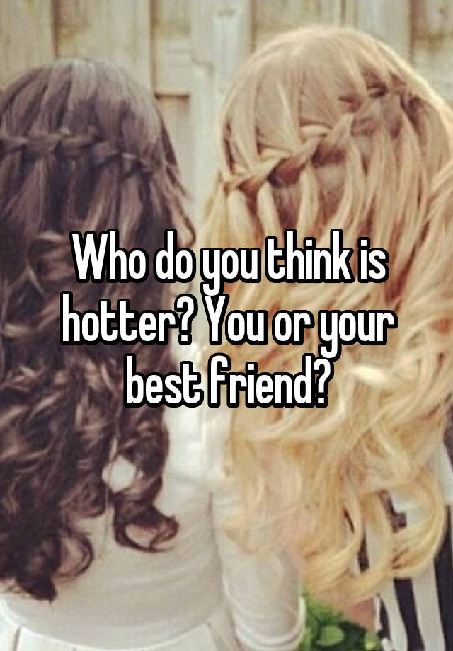 Who do you think is hotter? You or your best friend?