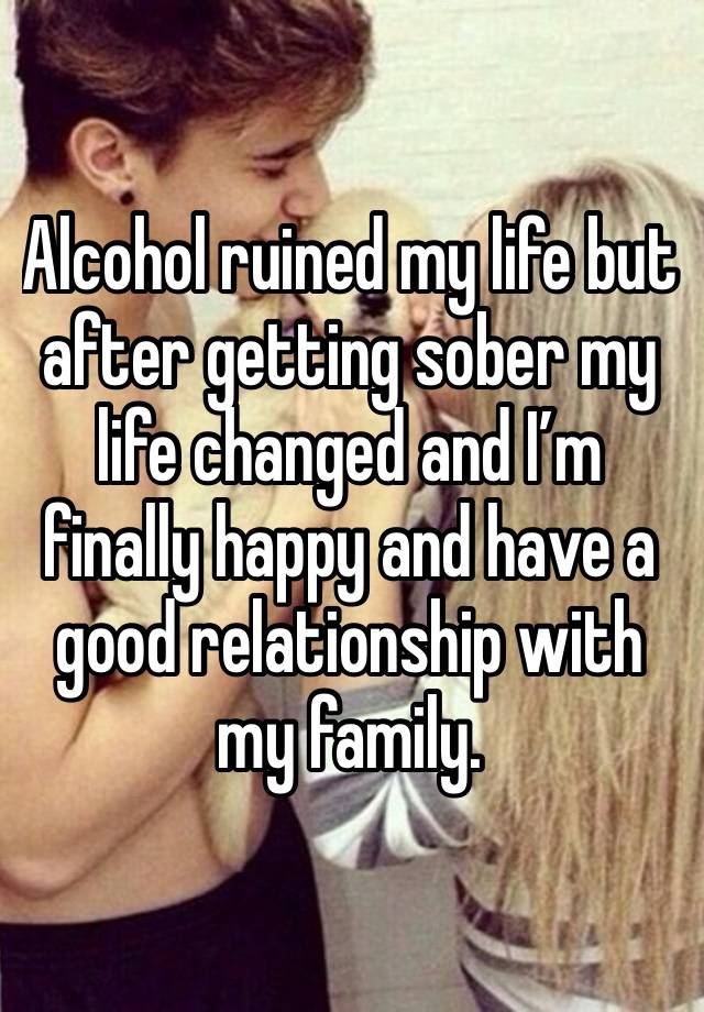 Alcohol ruined my life but after getting sober my life changed and I’m finally happy and have a good relationship with my family.