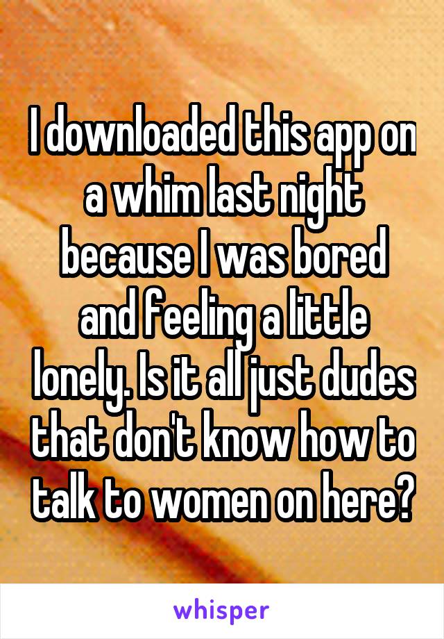 I downloaded this app on a whim last night because I was bored and feeling a little lonely. Is it all just dudes that don't know how to talk to women on here?